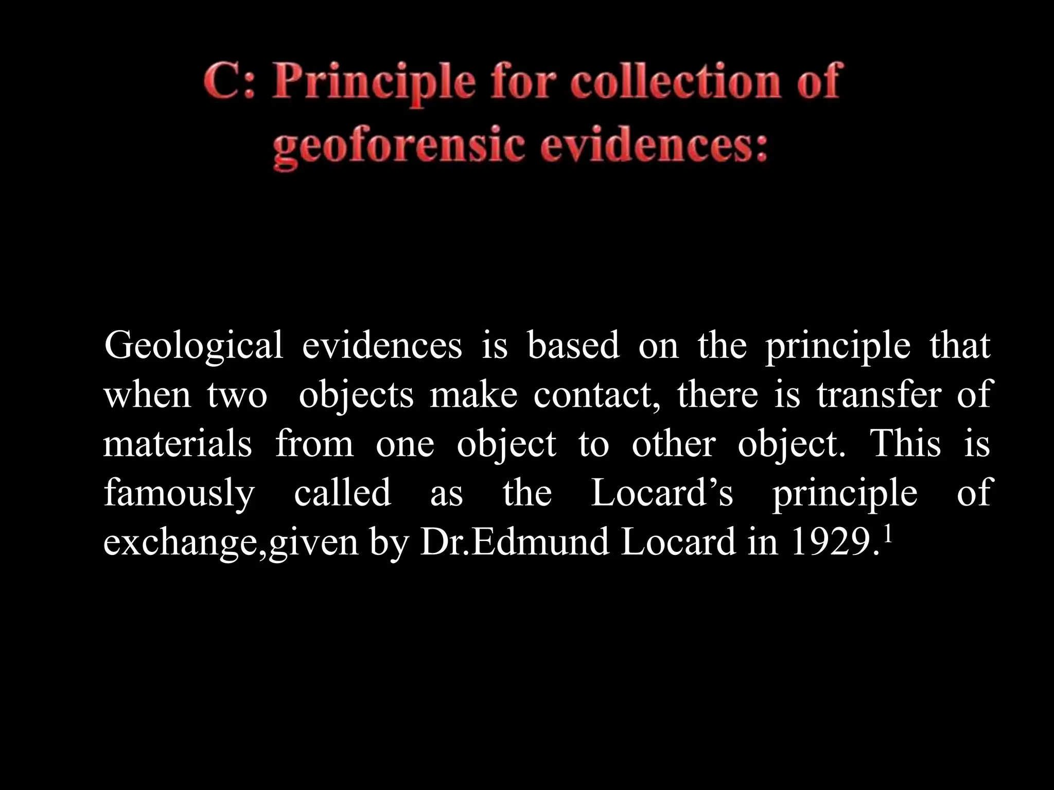 Geological evidences is based on the principle that
when two objects make contact, there is transfer of
materials from one object to other object. This is
famously called as the Locard’s principle of
exchange,given by Dr.Edmund Locard in 1929.1
 