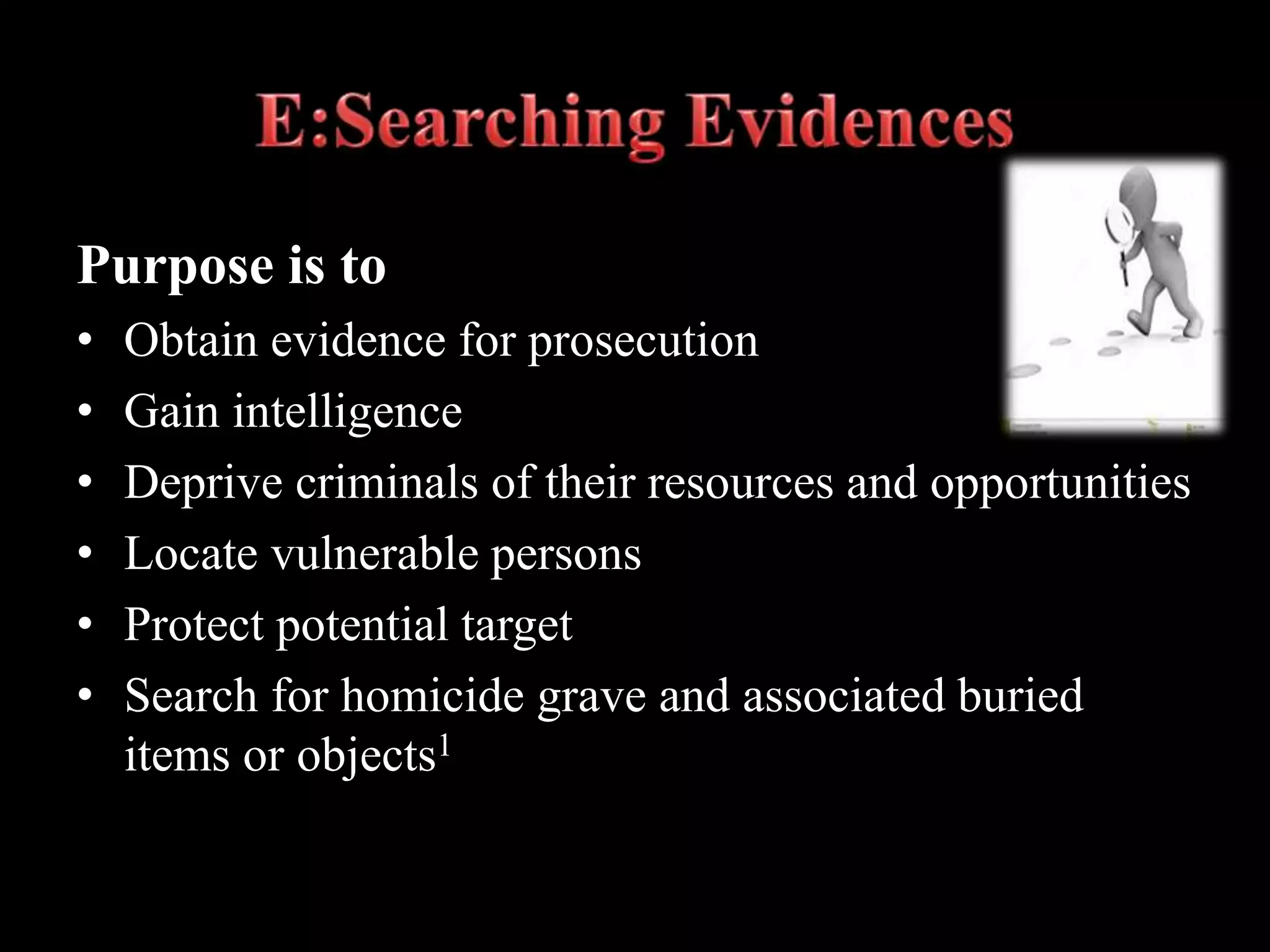 Purpose is to
• Obtain evidence for prosecution
• Gain intelligence
• Deprive criminals of their resources and opportunities
• Locate vulnerable persons
• Protect potential target
• Search for homicide grave and associated buried
items or objects1
 