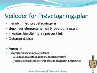 Veileder for Prøvetagningsplan
• Hensikt (med prøvetagningen)
• Beskriver elementene i en Prøvetagningsplan
• Hvordan håndtering av prøver i felt
• Dokumentasjon


 Annexer
• Eksemplerpåprøvetagningsplaner
   • Letefasen (kalkstenogdagbruddkobbermalm)
   • Produksjonsfasen(aktiv gråberg sandmagasin anlegning)



                 Kjeøy Research & Education Center
 