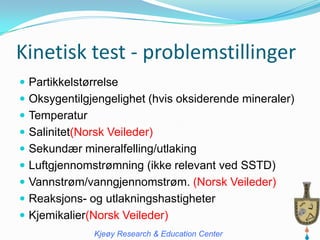 Kinetisk test - problemstillinger
 Partikkelstørrelse
 Oksygentilgjengelighet (hvis oksiderende mineraler)
 Temperatur
 Salinitet(Norsk Veileder)
 Sekundær mineralfelling/utlaking
 Luftgjennomstrømning (ikke relevant ved SSTD)
 Vannstrøm/vanngjennomstrøm. (Norsk Veileder)
 Reaksjons- og utlakningshastigheter
 Kjemikalier(Norsk Veileder)
               Kjeøy Research & Education Center
 
