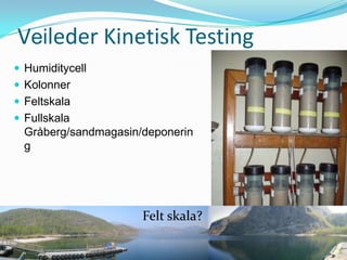 Veileder Kinetisk Testing
 Humiditycell
 Kolonner
 Feltskala
 Fullskala
  Gråberg/sandmagasin/deponerin
  g




                      Felt skala?
 