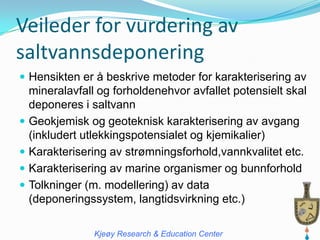 Veileder for vurdering av
saltvannsdeponering
 Hensikten er å beskrive metoder for karakterisering av
  mineralavfall og forholdenehvor avfallet potensielt skal
  deponeres i saltvann
 Geokjemisk og geoteknisk karakterisering av avgang
  (inkludert utlekkingspotensialet og kjemikalier)
 Karakterisering av strømningsforhold,vannkvalitet etc.
 Karakterisering av marine organismer og bunnforhold
 Tolkninger (m. modellering) av data
  (deponeringssystem, langtidsvirkning etc.)

               Kjeøy Research & Education Center
 