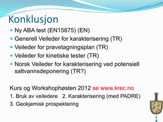 Konklusjon
 Ny ABA test (EN15875) (EN)
 Generell Veileder for karakterisering (TR)
 Veileder for prøvetagningsplan (TR)
 Veileder for kinetiske tester (TR)
 Norsk Veileder for karakterisering ved potensiell
 saltvannsdeponering (TR?)

Kurs og Workshophøsten 2012 se www.krec.no
1. Bruk av veiledere 2. Karakterisering (med PADRE)
3. Geokjemisk prospektering
 