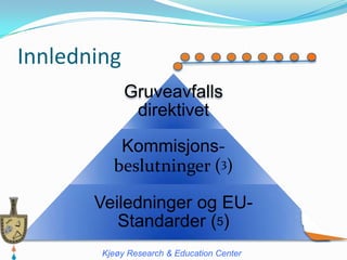 Innledning
             Gruveavfalls
              direktivet

           Kommisjons-
          beslutninger (3)

       Veiledninger og EU-
          Standarder (5)
        Kjeøy Research & Education Center
 