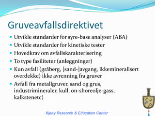 Gruveavfallsdirektivet
 Utvikle standarder for syre-base analyser (ABA)
 Utvikle standarder for kinetiske tester
 Hovedkrav om avfallskarakterisering
 To type fasiliteter (anleggninger)
 Kun avfall (gråberg, [sand-]avgang, ikkemineralisert
  overdekke) ikke avrenning fra gruver
 Avfall fra metallgruver, sand og grus,
  industrimineraler, kull, on-shoreolje-gass,
  kalkstenetc)

               Kjeøy Research & Education Center
 