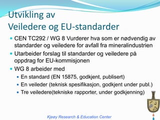 Utvikling av
Veiledere og EU-standarder
 CEN TC292 / WG 8 Vurderer hva som er nødvendig av
  standarder og veiledere for avfall fra mineralindustrien
 Utarbeider forslag til standarder og veiledere på
  oppdrag for EU-kommisjonen
 WG 8 arbeider med
   En standard (EN 15875, godkjent, publisert)
   En veileder (teknisk spesifikasjon, godkjent under publ.)
   Tre veiledere(tekniske rapporter, under godkjenning)




               Kjeøy Research & Education Center
 