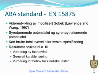 ABA standard - EN 15875
 Videreutvikling av modifisert Sobek (Lawrence and
  Wang, 1997)
 Syredannende potensialet og syrenøytraliserende
  potensialet
 Kan bruke total svovel eller svovel spesifisering
 Resultatet brukes bl.a. til
   Vurdering av Inert avfall
   Generall karakterisering
   Vurdering for behov for kinetiske tester


               Kjeøy Research & Education Center
 