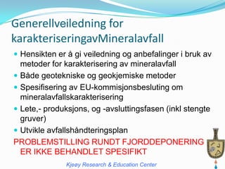 Generellveiledning for
karakteriseringavMineralavfall
 Hensikten er å gi veiledning og anbefalinger i bruk av
  metoder for karakterisering av mineralavfall
 Både geotekniske og geokjemiske metoder
 Spesifisering av EU-kommisjonsbesluting om
  mineralavfallskarakterisering
 Lete,- produksjons, og -avsluttingsfasen (inkl stengte
  gruver)
 Utvikle avfallshåndteringsplan
PROBLEMSTILLING RUNDT FJORDDEPONERING
  ER IKKE BEHANDLET SPESIFIKT
               Kjeøy Research & Education Center
 