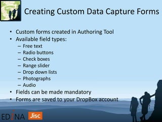 Creating Custom Data Capture Forms
• Custom forms created in Authoring Tool
• Available field types:
– Free text
– Radio buttons
– Check boxes
– Range slider
– Drop down lists
– Photographs
– Audio
• Fields can be made mandatory
• Forms are saved to your DropBox account
 