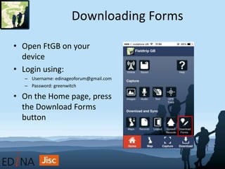 Downloading Forms
• Open FtGB on your
device
• Login using:
– Username: edinageoforum@gmail.com
– Password: greenwitch
• On the Home page, press
the Download Forms
button
 