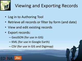 Viewing and Exporting Records
• Log in to Authoring Tool
• Retrieve all records or filter by form (and date)
• View and edit existing records
• Export records:
– GeoJSON (for use in GIS)
– KML (for use in Google Earth)
– CSV (for use in GIS and Digimap)
 