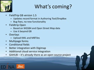 What’s coming?
• FieldTrip GB version 1.5
– Updates record format in Authoring Tool/DropBox
– Bug fixes, no new functionality
• Fieldtrip Open
– Based on WGS84 and Open Street Map data
– Use it beyond GB
• Overlays
– Upload KML and MBTiles
• Multipage forms
• Conditional fields
• Better integration with Digimap
• Additional cloud service integration
• GitHUB – it’s already there as an open source project
 