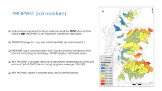 PROPWET (soil moisture)
 Soil moisture important for flood estimates and the PROPortion of time
soils are WET (PROPWET) is an important catchment descriptor
 PROPWET range 0-1, e.g. wet catchment 0.8, dry catchment 0.1
 PROPWET value currently taken from Flood Estimation Handbook (FEH)
(Centre for Ecology & Hydrology, 1999) based on database query
 FEH PROPWET is a single value for a catchment and based on when Soil
Moisture Deficit (SMD) ≤6mm during long term average (1961-90)
 FEH PROPWET doesn’t consider land use or climate factors
 