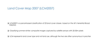 Land Cover Map 2007 (LCM2007)
 LCM2007 is a parcel-based classification of 23 land cover classes based on the UK’s terrestrial Broad
Habitats
 Classifying summer-winter composite images captured by satellite sensors with 20-30m pixels
 LCM represents land cover type and not land use, although the two are often synonymous in practise
 