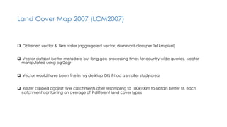 Land Cover Map 2007 (LCM2007)
 Obtained vector & 1km raster (aggregated vector, dominant class per 1x1km pixel)
 Vector dataset better metadata but long geo-processing times for country wide queries, vector
manipulated using ogr2ogr
 Vector would have been fine in my desktop GIS if had a smaller study area
 Raster clipped against river catchments after resampling to 100x100m to obtain better fit, each
catchment containing an average of 9 different land cover types
 