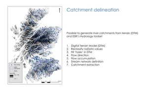Catchment delineation
Possible to generate river catchments from terrain (DTM)
and ESRI’s Hydrology toolset
1. Digital Terrain Model (DTM)
2. Reclassify noData values
3. Fill ‘holes’ in DTM
4. Flow direction
5. Flow accumulation
6. Stream network definition
7. Catchment extraction
 
