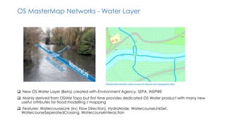 OS MasterMap Networks - Water Layer
 New OS Water Layer (Beta) created with Environment Agency, SEPA, INSPIRE
 Mainly derived from OSMM Topo but first time provides dedicated OS Water product with many new
useful attributes for flood modelling / mapping
 Features: WatercourseLink (inc Flow Direction), HydroNode, WatercourseLinkSet,
WatercourseSeperatedCrossing, WatercourseInteraction
 