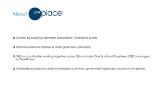 About GeoPlace
 Owned by Local Government Association / Ordnance Survey
 Definitive national address & street gazetteers (datasets)
 380 local authorities working together across GB – includes One Scotland Gazetteer (OSG) managed
by ThinkWhere
 AddressBase products used by emergency services, government agencies, insurance companies
 