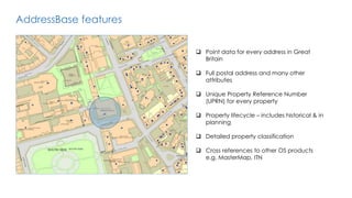 AddressBase features
 Point data for every address in Great
Britain
 Full postal address and many other
attributes
 Unique Property Reference Number
(UPRN) for every property
 Property lifecycle – includes historical & in
planning
 Detailed property classification
 Cross references to other OS products
e.g. MasterMap, ITN
 