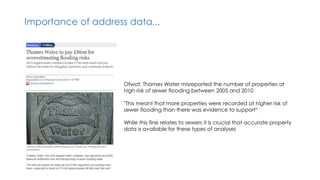 Importance of address data...
Ofwat: Thames Water misreported the number of properties at
high risk of sewer flooding between 2005 and 2010
"This meant that more properties were recorded at higher risk of
sewer flooding than there was evidence to support“
While this fine relates to sewers it is crucial that accurate property
data is available for these types of analyses
 