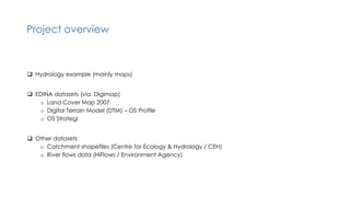 Project overview
 Hydrology example (mainly maps)
 EDINA datasets (via. Digimap)
o Land Cover Map 2007
o Digital Terrain Model (DTM) – OS Profile
o OS Strategi
 Other datasets
o Catchment shapefiles (Centre for Ecology & Hydrology / CEH)
o River flows data (HiFlows / Environment Agency)
 