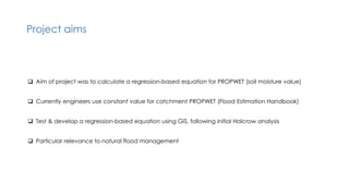 Project aims
 Aim of project was to calculate a regression-based equation for PROPWET (soil moisture value)
 Currently engineers use constant value for catchment PROPWET (Flood Estimation Handbook)
 Test & develop a regression-based equation using GIS, following initial Halcrow analysis
 Particular relevance to natural flood management
 