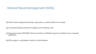 Natural Flood Management (NFM)
 NFM involves mitigating flooding using nature, currently difficult to analyse
 Increasing flooding (climate change) and increasing costs
 Regression-based PROPWET allows simulations of different ground conditions e.g. increased
vegetation
 SEPA projects eg Eddleston Water, Scottish Borders
 