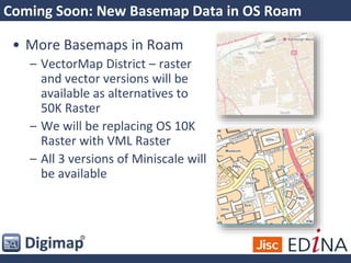 Coming Soon: New Basemap Data in OS Roam
• More Basemaps in Roam
– VectorMap District – raster
and vector versions will be
available as alternatives to
50K Raster
– We will be replacing OS 10K
Raster with VML Raster
– All 3 versions of Miniscale will
be available
 