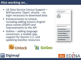 Also working on…
• UK Data Service Census Support –
Will become ‘Open’ shortly - no
login necessary to download data
• Enhancements to Unlock,
including adding historic English
place-names (DEEP) and
improvements to the API
• GoGeo – adding language
conversion, a mobile app,
support for Gemini 2.2. and
updating GeoDoc resources
 