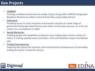 Geo Projects
• COBWEB
Creating a testbed environment to enable citizens living within UNESCO designated
Biosphere Reserves to collect environmental data using mobile devices
• Palimpsest
Providing access to vivid, evocative and dramatic excerpts of a wide range of
geolocated Edinburgh-based literary texts either via the web resource, or in the city
streets via a smartphone or tablet.
• Spatial Memories
Enabling people with disabilities to become more independent and less reliant on
others in making spatially aware reminders, hints and checklists using a smartphone
app.
• Trading Consequences
Exploring data about the economic and environmental consequences of commodity
trading during the nineteenth century.
 
