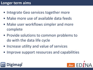 Longer term aims
• Integrate Geo services together more
• Make more use of available data feeds
• Make user workflows simpler and more
complete
• Provide solutions to common problems to
do with the data life cycle
• Increase utility and value of services
• Improve support resources and capabilities
 