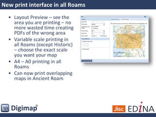New print interface in all Roams
• Layout Preview – see the
area you are printing – no
more wasted time creating
PDFs of the wrong area
• Variable scale printing in
all Roams (except Historic)
– choose the exact scale
you want your map
• A4 – A0 printing in all
Roams
• Can now print overlapping
maps in Ancient Roam
 