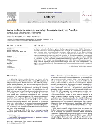 Geoforum 39 (2008) 1833–1842

Contents lists available at ScienceDirect

Geoforum
journal homepage: www.elsevier.com/locate/geoforum

Water and power networks and urban fragmentation in Los Angeles:
Rethinking assumed mechanisms
Fionn MacKillop a,*, Julie-Anne Boudreau b
a
b

University of Durham, Department of Geography Science Site, South Road, Durham DH1 3LE, UK
Institut national de la recherche scientiﬁque (INRS), Montreal, Canada

a r t i c l e

i n f o

Article history:
Received 13 April 2007
Received in revised form 18 June 2008

Keywords:
Splintering urbanism
Sprawl
Urban fragmentation
Los Angeles
Secession
Incorporation
Integration
Urban networks
Water and power networks

a b s t r a c t
Los Angeles is often described as the epitome of urban fragmentation, a notion which in this context is
frequently connected to, or even conﬂated with urban sprawl. At the same time, the city features integrated water and power networks which have been under public ownership for over 70 years. We thus
have an apparent paradox in the context of the debate on ‘splintering urbanism’, between socio-spatial
fragmentation and the integration of networks. In discussing the idea that deregulation of infrastructural
networks exacerbates urban fragmentation, the authors use the case of Los Angeles in order to highlight
the central role of private interests in management decisions concerning infrastructure networks. The
authors carry out their analysis in an historical perspective, revealing that network integration and universal access can often serve private interests more than the public good. Urban fragmentation in Los
Angeles, they conclude, is the result of a complex process of instrumentalisation of network development
and management.
Ó 2008 Elsevier Ltd. All rights reserved.

1. Introduction
In Splintering Urbanism (2001), Graham and Marvin offer an
incisive critique of deregulation and the unequal development of
network infrastructure. Their main thesis is that under the umbrella of a neoliberal ideology and with new mechanisms (deregulation, unbundeling, etc.), infrastructural networks can serve as
powerful instruments of fragmentation, resulting in increasing
inequalities. Our purpose in this paper is to demonstrate that indeed, infrastructural networks are important political instruments
mobilised by elites and decision-makers to further their interests,
often times with fragmenting consequences and increasing
inequalities. This has always been the case, not merely under neoliberalism. However, the use of network management as an instrument of power does not necessarily lead to the expected
fragmentation. In other words, it is not necessarily in the interest
of the elites to deregulate or de-integrate infrastructural networks.
Or, to put it in a more critical perspective, an integrated organisation of networks does not necessarily lead to more urban cohesion
and fewer social inequalities.
This is particularly visible in the case of Los Angeles, a city
which has been described since the 1920s (Deverell and Sitton,
* Corresponding author.
E-mail addresses: ﬁonn.mackillop@durham.ac.uk (F. MacKillop), Julie-anne.
boudreau@ucs.inrs.ca (J.-A. Boudreau).
0016-7185/$ - see front matter Ó 2008 Elsevier Ltd. All rights reserved.
doi:10.1016/j.geoforum.2008.07.005

2001), as the cutting edge of the (Western) urban experience, with
its massive conversion to the automobile and its sprawling pattern
of growth that seemed to preﬁgure today’s urban dynamics. In the
context of current debates over the fragmentary tendencies at
work in (urban) societies, it comes as no surprise to see the City
of Angels portrayed as the ‘fragmented metropolis’ par excellence,
to paraphrase Fogelson (1967). More recent research (Davis,
1990) has tended to focus on L.A.’s ‘fragmentation’, linking it to a
wide array of issues: segregation, sprawl, pollution, transportation.
Despite this wide-ranging and long-lasting agreement on the matter, one feels slightly puzzled by this use of the notion of ‘fragmentation’ in this context. Indeed, it often seems to be used as a
byword for a particular kind of sprawl. In effect, L.A. has long been
labelled, not just in popular culture, but also in academic ﬁelds, as
the epitome of the sprawling city (Bruegmann, 2006) with all the
negative stereotypes attached to this. It seems to us that L.A.’s spatial shape is all too rapidly interpreted in social and political terms
as meaning that it is a profoundly de-integrated city, i.e. a fragmented city.
While sprawl as such is not directly our issue here, we discuss
the links between networks, urban sprawl, and urban fragmentation. In relation to the ‘splintering urbanism’ debate, the case of
Los Angeles represents an apparently paradoxical situation where
a city widely characterised as ‘fragmented’ from a socio-political
and spatial point of view, presents a high degree of network integration that even withstood the tide of liberalisation of the

 