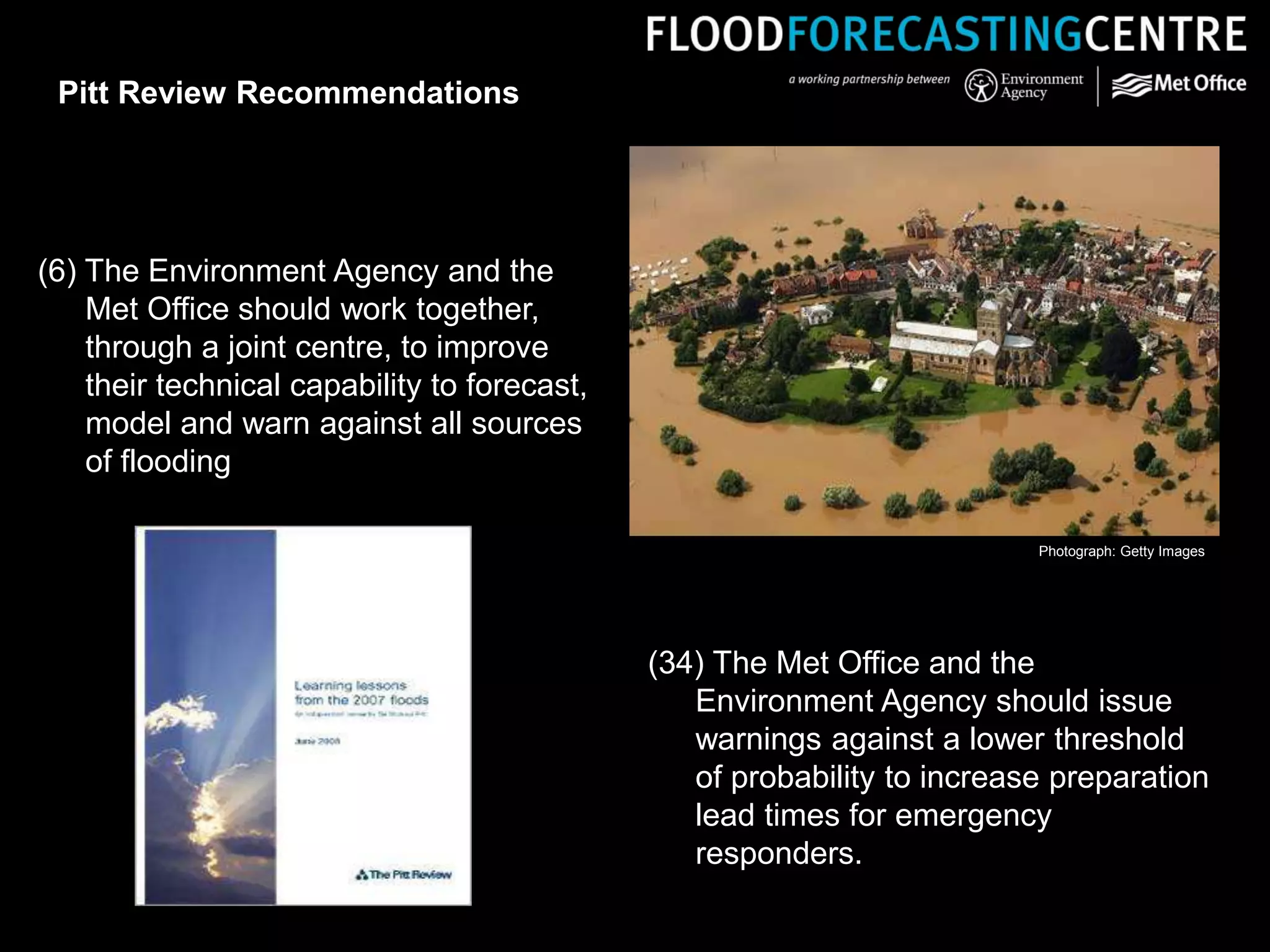 (6) The Environment Agency and the
Met Office should work together,
through a joint centre, to improve
their technical capability to forecast,
model and warn against all sources
of flooding
(34) The Met Office and the
Environment Agency should issue
warnings against a lower threshold
of probability to increase preparation
lead times for emergency
responders.
Pitt Review Recommendations
Photograph: Getty Images
 