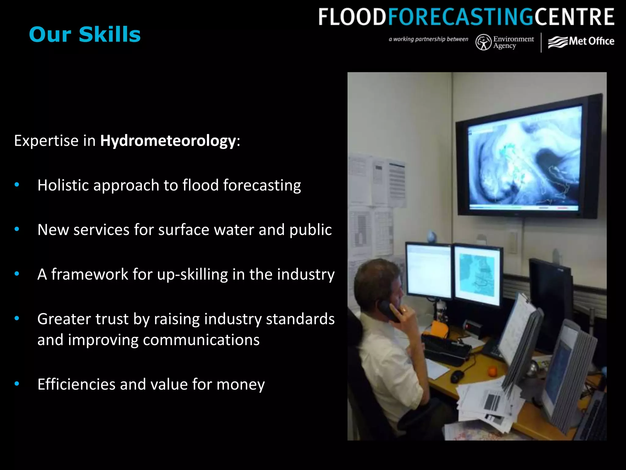 Expertise in Hydrometeorology:
• Holistic approach to flood forecasting
• New services for surface water and public
• A framework for up-skilling in the industry
• Greater trust by raising industry standards
and improving communications
• Efficiencies and value for money
Our Skills
 