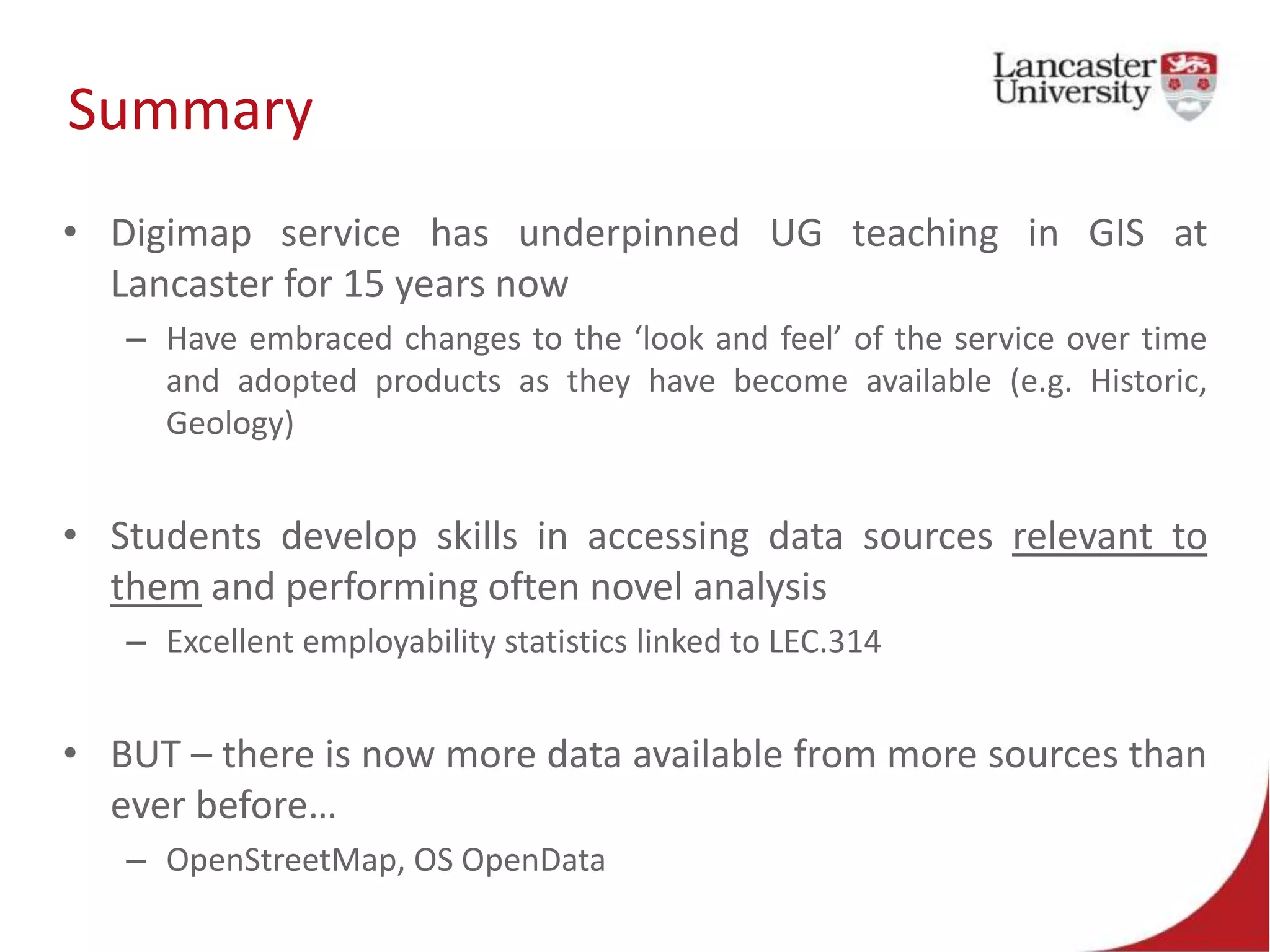 Summary
• Digimap service has underpinned UG teaching in GIS at
Lancaster for 15 years now
– Have embraced changes to the ‘look and feel’ of the service over time
and adopted products as they have become available (e.g. Historic,
Geology)
• Students develop skills in accessing data sources relevant to
them and performing often novel analysis
– Excellent employability statistics linked to LEC.314
• BUT – there is now more data available from more sources than
ever before…
– OpenStreetMap, OS OpenData
 