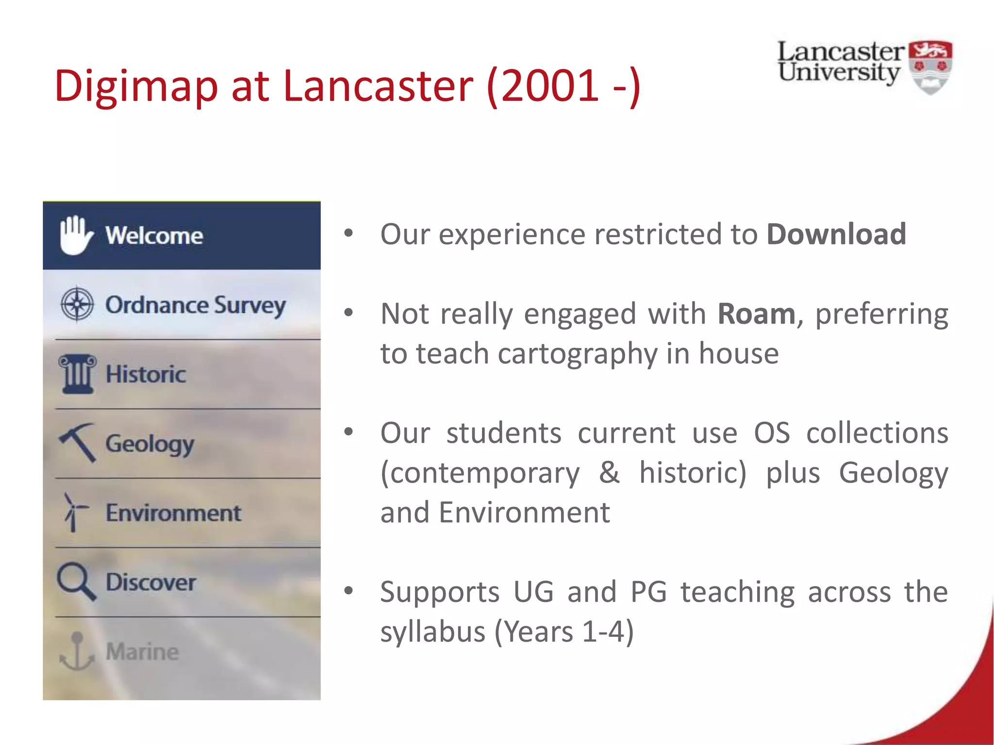 Digimap at Lancaster (2001 -)
• Our experience restricted to Download
• Not really engaged with Roam, preferring
to teach cartography in house
• Our students current use OS collections
(contemporary & historic) plus Geology
and Environment
• Supports UG and PG teaching across the
syllabus (Years 1-4)
 