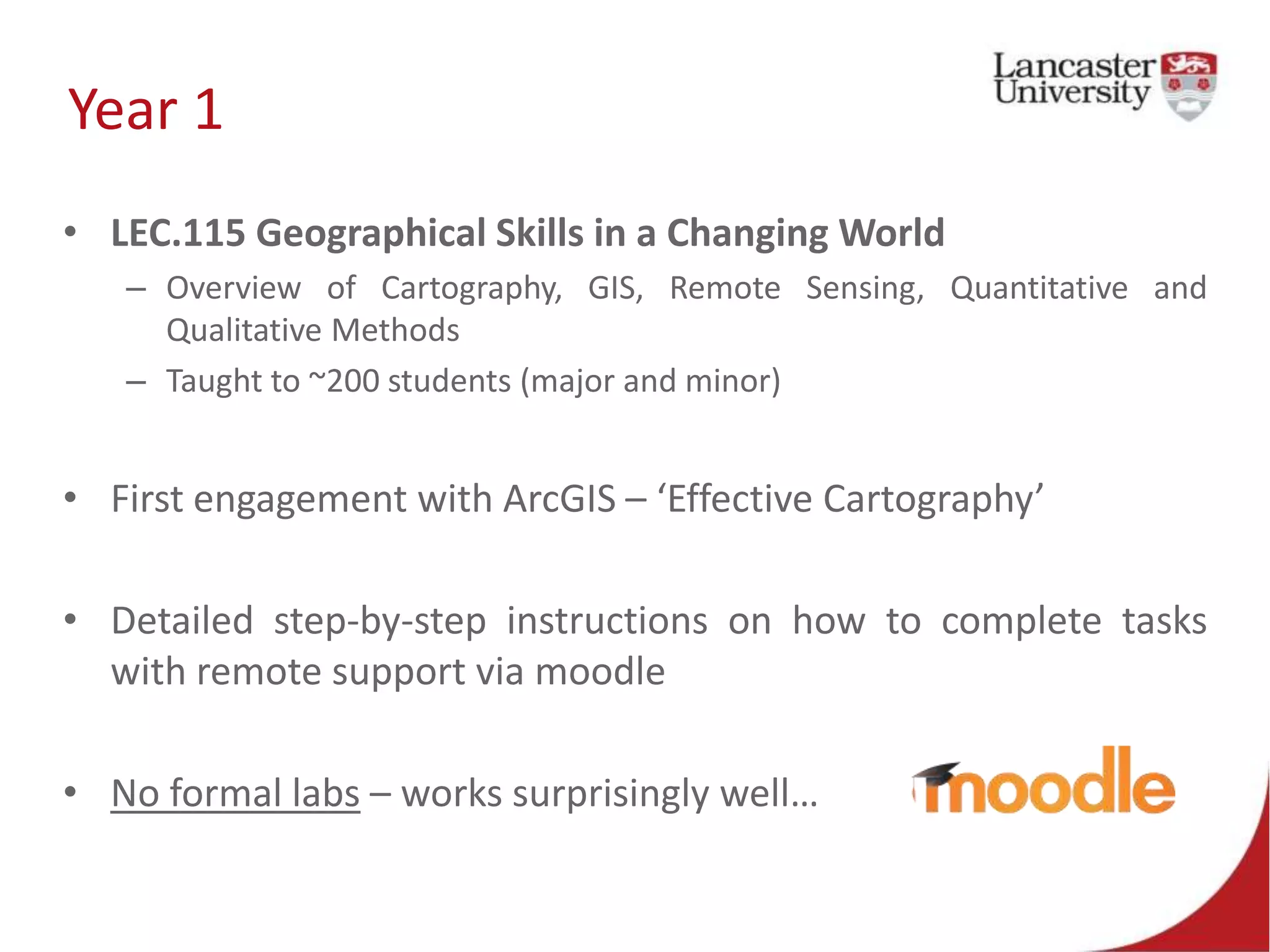 Year 1
• LEC.115 Geographical Skills in a Changing World
– Overview of Cartography, GIS, Remote Sensing, Quantitative and
Qualitative Methods
– Taught to ~200 students (major and minor)
• First engagement with ArcGIS – ‘Effective Cartography’
• Detailed step-by-step instructions on how to complete tasks
with remote support via moodle
• No formal labs – works surprisingly well…
 