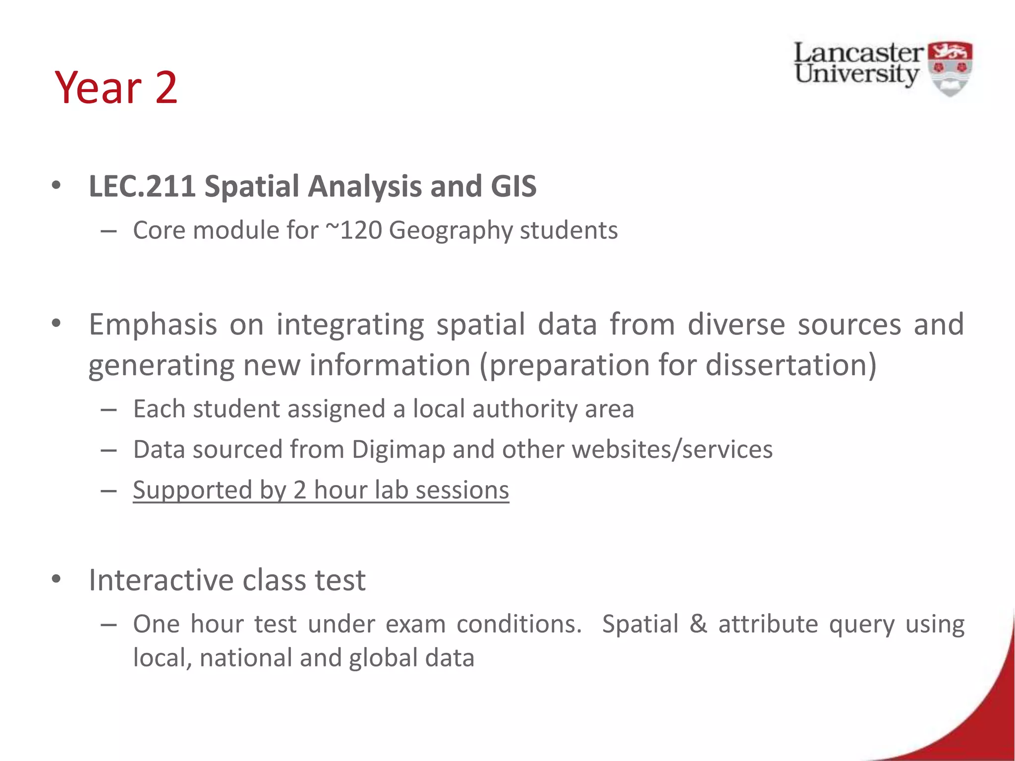 Year 2
• LEC.211 Spatial Analysis and GIS
– Core module for ~120 Geography students
• Emphasis on integrating spatial data from diverse sources and
generating new information (preparation for dissertation)
– Each student assigned a local authority area
– Data sourced from Digimap and other websites/services
– Supported by 2 hour lab sessions
• Interactive class test
– One hour test under exam conditions. Spatial & attribute query using
local, national and global data
 