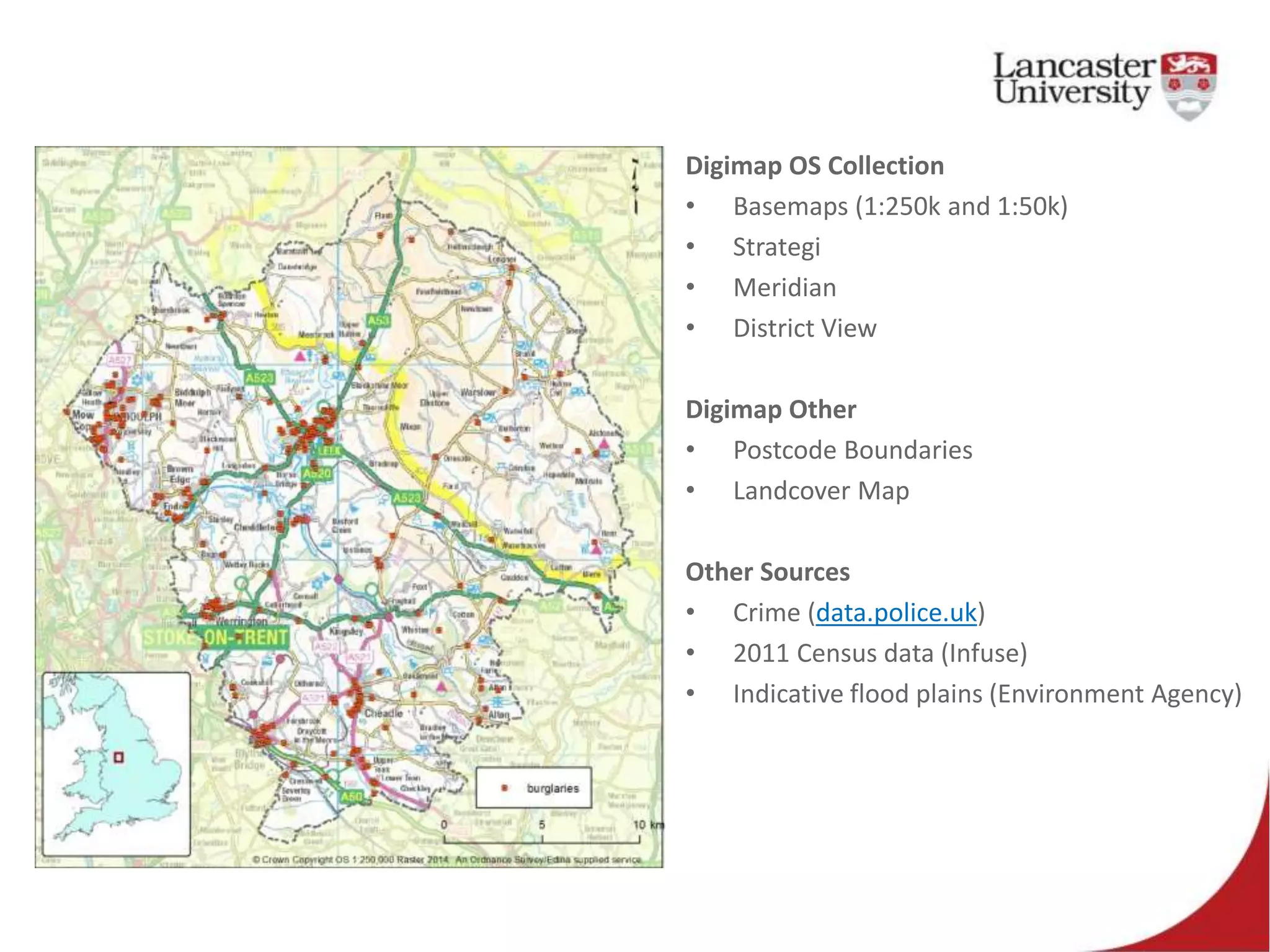 Digimap OS Collection
• Basemaps (1:250k and 1:50k)
• Strategi
• Meridian
• District View
Digimap Other
• Postcode Boundaries
• Landcover Map
Other Sources
• Crime (data.police.uk)
• 2011 Census data (Infuse)
• Indicative flood plains (Environment Agency)
 