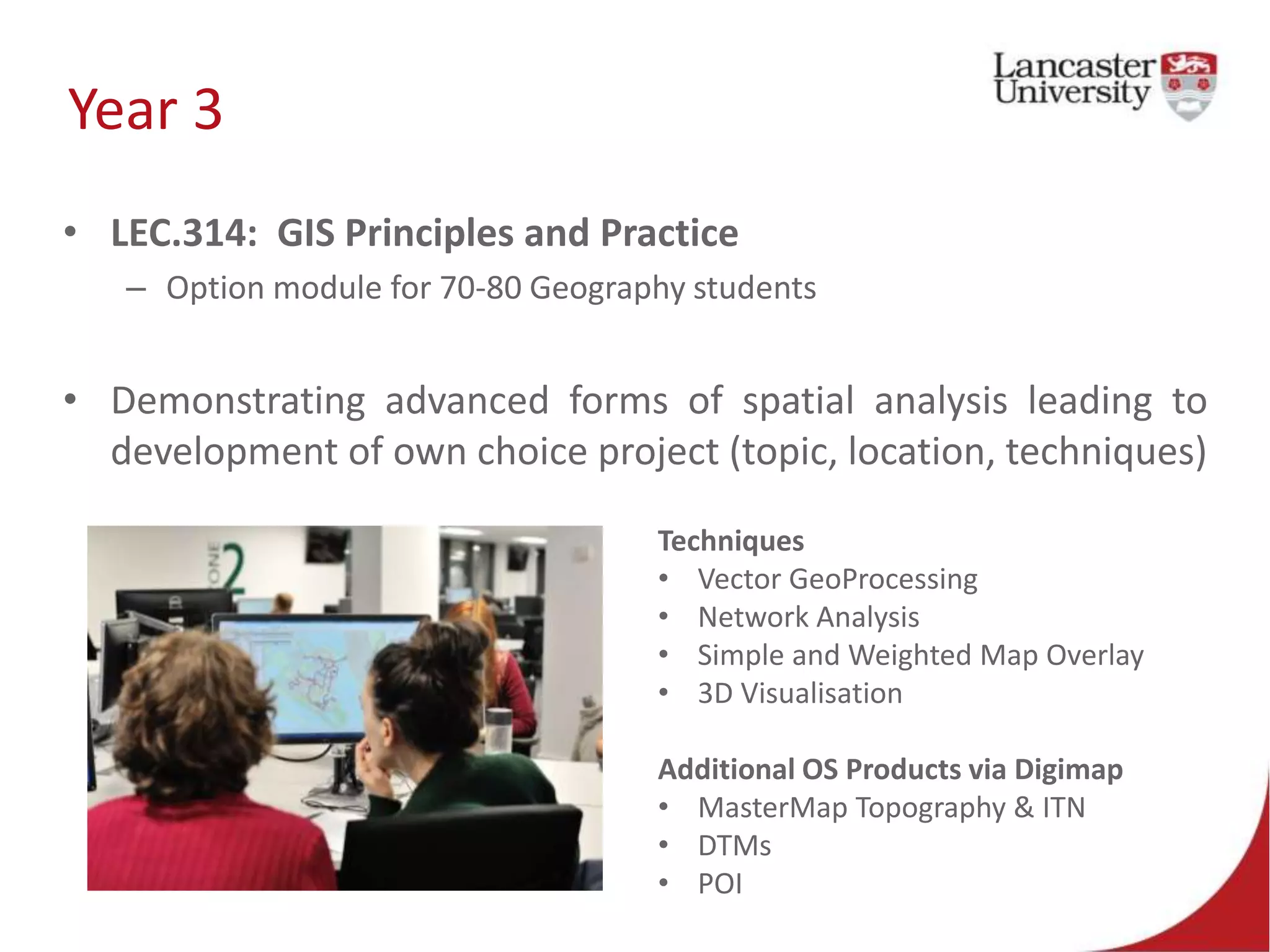 Year 3
• LEC.314: GIS Principles and Practice
– Option module for 70-80 Geography students
• Demonstrating advanced forms of spatial analysis leading to
development of own choice project (topic, location, techniques)
Techniques
• Vector GeoProcessing
• Network Analysis
• Simple and Weighted Map Overlay
• 3D Visualisation
Additional OS Products via Digimap
• MasterMap Topography & ITN
• DTMs
• POI
 