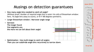 June 2016
14 of 38
FastLineSegmentDetection
Musings on detection guarantuees
 How many angle bins needed to catch all angle?
(Without proof: Number of required angle bins is outer rim cells of Bresenham window:
here, 16 angle bins (easy to count), or 8 if 180 degrees symmetric.
 Larger Bresenham window : Narrower angle range

Gerneal:
The longer found
line segments are,
the more we can tell about their angle!
 Optimization : Use multi-stage to catch all angles;
Then you can subdivide angle bins recursively to narrow down.
 