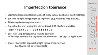 May 2016
16 of 38
FastLineDetection
Imperfection tolerance
 Segmented scan expects line atoms at every sample position of line hypothesis.
 But lines in input image might be imperfect (e.g. withered road marking).
 Fill-in step before seg-scan starts.
 E.g. allow for one missing line atoms: insert 1 iff 1 before and after.
0 0 1 1 1 0 1 1 0 0 -> 0 0 1 1 1 1 1 1 0 0
 BUT: How long defects do we want to tolerate?
-> We might connect line segments that should not. Use dep. on application.

(Note: stochastic approach might ignore imperfection -
but that is not deterministic!)
 