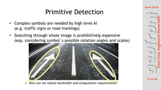 June 2016
17 of 38
FastLineSegmentDetection
Primitive Detection

Complex symbols are needed by high level AI
(e.g. traffic signs or road markings)

Searching through whole image is prohibitively expensive
(esp. considering symbol?s possible rotation angles and scales)
 How can we reduce bandwidth and computation requirements?
 