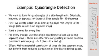 May 2016
19 of 38
FastLineDetection
Example: Quadrangle Detection

We want to look for quadrangles of a side length min. 50 pixels,
made up of (approx.) orthogonal lines (angle 70-110 degrees)

First, we create a list for all lines at 50 pixel min length in the
image (side result: Line segment map)

Start a thread for every line

For every thread: use line origin coordinate to look up in line
segment map if there are other lines originating at same position
(tolerance window,e.g. +/- 3 pixels in x and y).

Effect: Maintain spatial correlation of lines via line segment map,
but benefit from reduced parallelism of line list to detect quads.
 