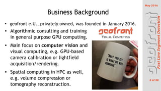 May 2016
2 of 38
FastLineSegmentDetection
Business Background
 Algorithmic consulting and training
in general purpose GPU computing.
 Main focus on computer vision and
visual computing, e.g. GPU-based
camera calibration or lightfield
acquisition/rendering.
 Spatial computing in HPC as well,
e.g. volume compression or
tomography reconstruction.

geofront e.U., privately owned, was founded in January 2016.
 