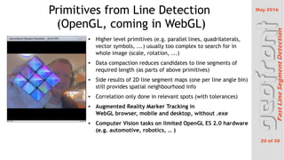 May 2016
20 of 38
FastLineSegmentDetection
Primitives from Line Detection
(OpenGL, coming in WebGL)
 Higher level primitives (e.g. parallel lines, quadrilaterals,
vector symbols, ...) usually too complex to search for in
whole image (scale, rotation, ...)
 Data compaction reduces candidates to line segments of
required length (as parts of above primitives)
 Side results of 2D line segment maps (one per line angle bin)
still provides spatial neighbourhood info
 Correlation only done in relevant spots (with tolerances)
 Augmented Reality Marker Tracking in
WebGL browser, mobile and desktop, without .exe
 Computer Vision tasks on limited OpenGL ES 2.0 hardware
(e.g. automotive, robotics,  )
 