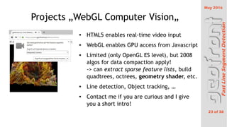 May 2016
23 of 38
FastLineSegmentDetection
Projects ?WebGL Computer Vision?
 HTML5 enables real-time video input
 WebGL enables GPU access from Javascript
 Limited (only OpenGL ES level), but 2008
algos for data compaction apply!
-> can extract sparse feature lists, build
quadtrees, octrees, geometry shader, etc.
 Line detection, Object tracking, 
 Contact me if you are curious and I give
you a short intro!
 