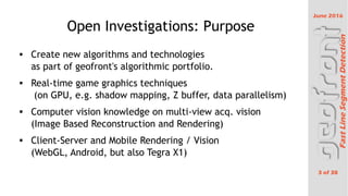 June 2016
3 of 38
FastLineSegmentDetection
Open Investigations: Purpose
 Create new algorithms and technologies
as part of geofront's algorithmic portfolio.
 Real-time game graphics techniques
(on GPU, e.g. shadow mapping, Z buffer, data parallelism)
 Computer vision knowledge on multi-view acq. vision
(Image Based Reconstruction and Rendering)
 Client-Server and Mobile Rendering / Vision
(WebGL, Android, but also Tegra X1)
 