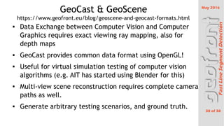 May 2016
38 of 38
FastLineSegmentDetection
GeoCast & GeoScene
https://www.geofront.eu/blog/geoscene-and-geocast-formats.html
 Data Exchange between Computer Vision and Computer
Graphics requires exact viewing ray mapping, also for
depth maps
 GeoCast provides common data format using OpenGL!
 Useful for virtual simulation testing of computer vision
algorithms (e.g. AIT has started using Blender for this)
 Multi-view scene reconstruction requires complete camera
paths as well.
 Generate arbitrary testing scenarios, and ground truth.
 